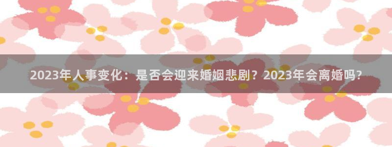 摩根娱乐f平台注册：2023年人事变化：是否会迎来婚姻悲剧？2023年会离婚吗?