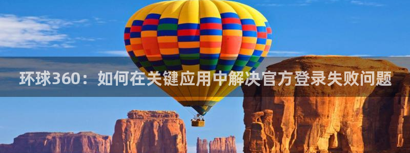 摩根娱乐app 是什么：环球360：如何在关键应用中解决官方登录失败问题