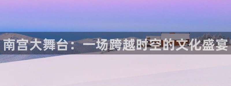 摩根娱乐注册链接：南宫大舞台：一场跨越时空的文化盛宴